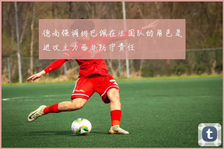 德尚强调姆巴佩在法国队的角色是进攻主力而非防守责任