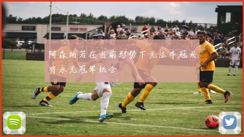 阿森纳若在当前形势下无法夺冠或将永无冠军机会