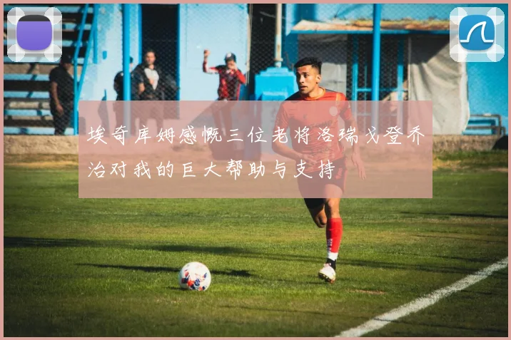 埃奇库姆感慨三位老将洛瑞戈登乔治对我的巨大帮助与支持