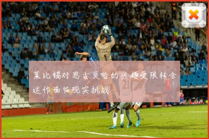 莱比锡对恩古莫哈的兴趣受限转会运作面临现实挑战