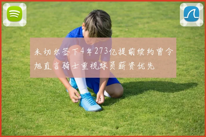 米切尔签下4年273亿提前续约曾令旭直言骑士重视球员薪资优先