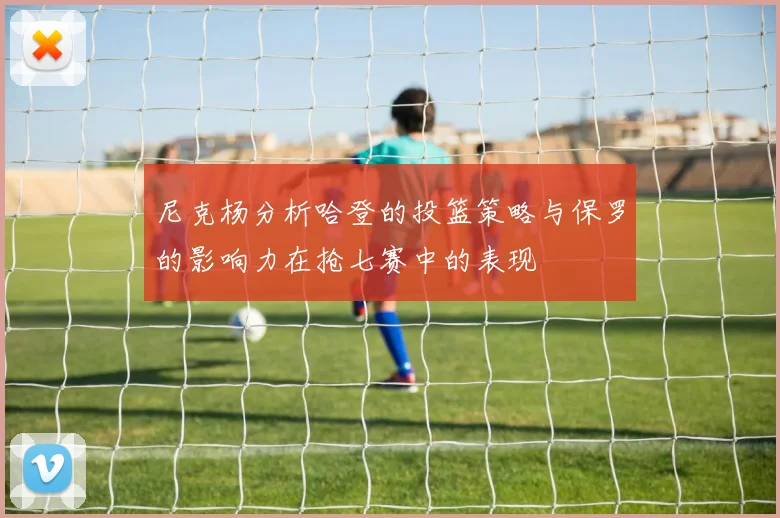 尼克杨分析哈登的投篮策略与保罗的影响力在抢七赛中的表现