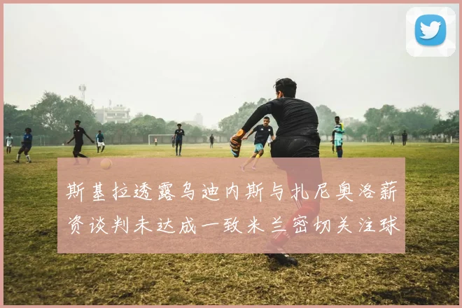 斯基拉透露乌迪内斯与扎尼奥洛薪资谈判未达成一致米兰密切关注球员动态