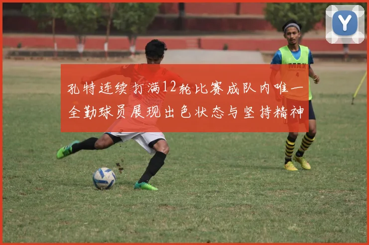 孔特连续打满12轮比赛成队内唯一全勤球员展现出色状态与坚持精神