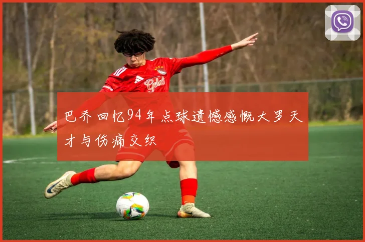 巴乔回忆94年点球遗憾感慨大罗天才与伤痛交织