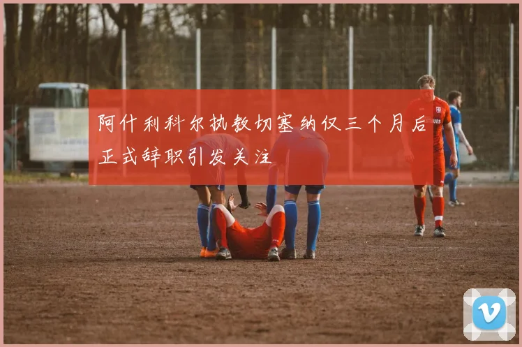 阿什利科尔执教切塞纳仅三个月后正式辞职引发关注