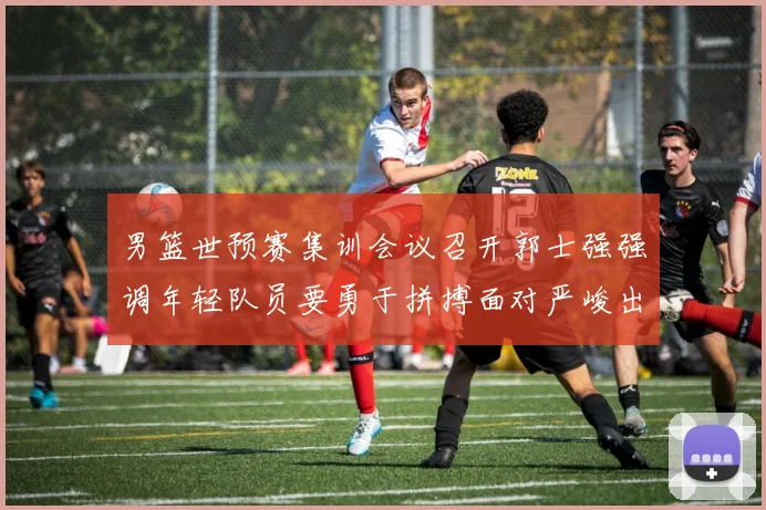男篮世预赛集训会议召开郭士强强调年轻队员要勇于拼搏面对严峻出线形势