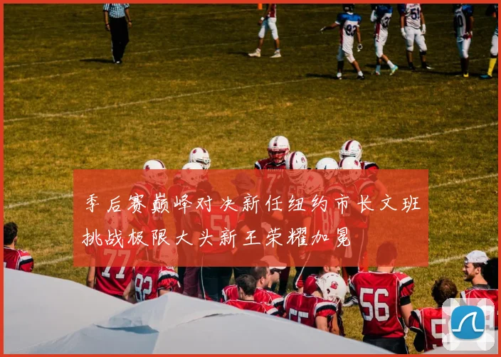 季后赛巅峰对决新任纽约市长文班挑战极限大头新王荣耀加冕
