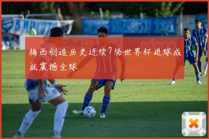 梅西创造历史连续7场世界杯进球成就震撼全球