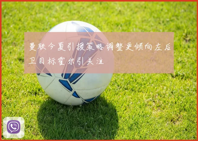 曼联今夏引援策略调整更倾向左后卫目标霍尔引关注