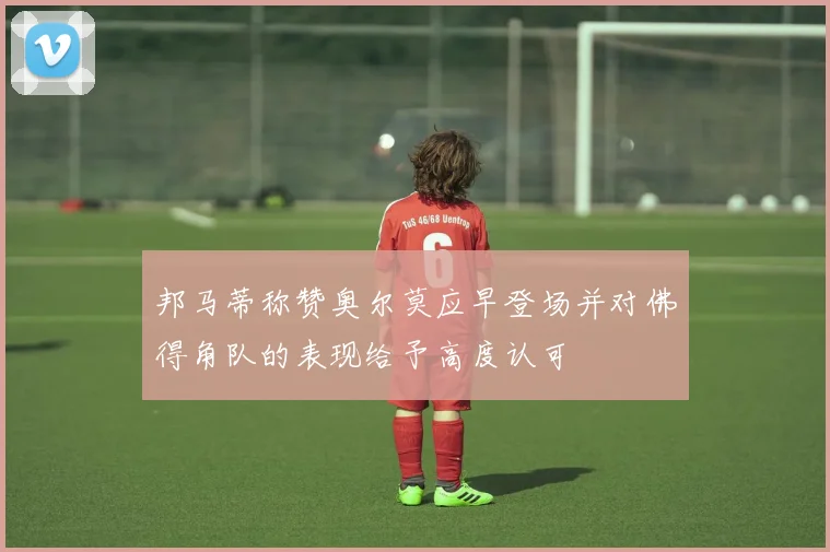 邦马蒂称赞奥尔莫应早登场并对佛得角队的表现给予高度认可