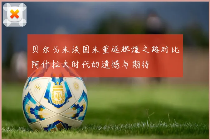贝尔戈米谈国米重返辉煌之路对比阿什拉夫时代的遗憾与期待