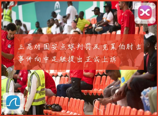 玉昆对国安点球判罚及克莱伯肘击事件向中足联提出正式上诉