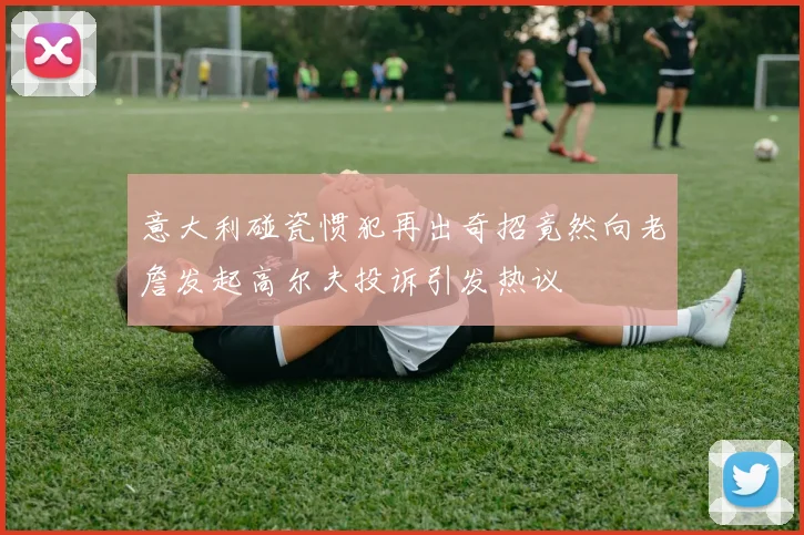 意大利碰瓷惯犯再出奇招竟然向老詹发起高尔夫投诉引发热议