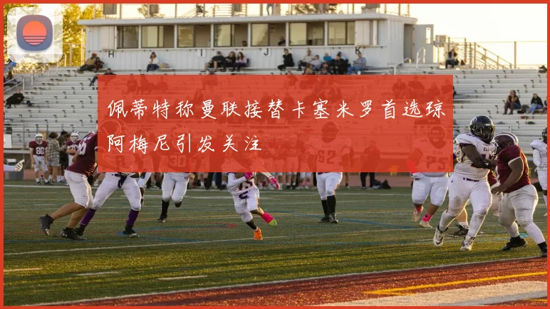 佩蒂特称曼联接替卡塞米罗首选琼阿梅尼引发关注
