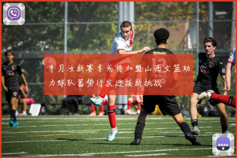 李月汝新赛季或将加盟山西女篮助力球队蓄势待发迎接新挑战