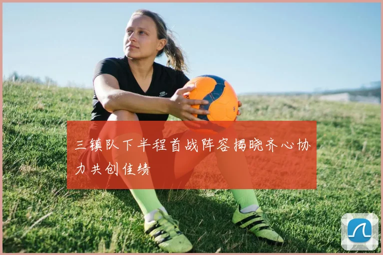 三镇队下半程首战阵容揭晓齐心协力共创佳绩