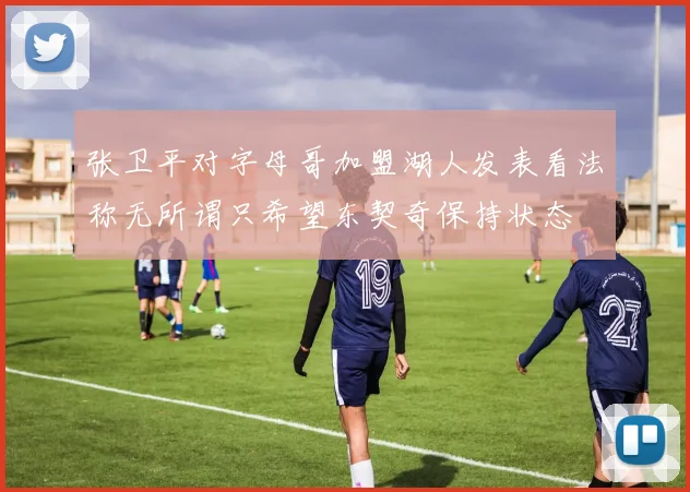 张卫平对字母哥加盟湖人发表看法称无所谓只希望东契奇保持状态