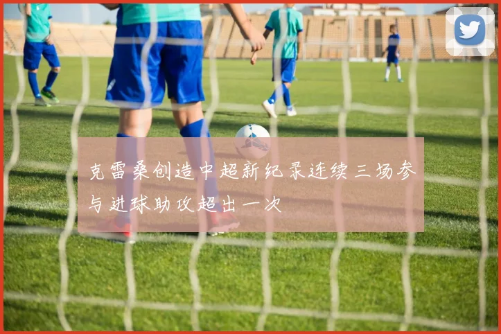 克雷桑创造中超新纪录连续三场参与进球助攻超出一次