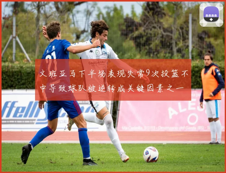 文班亚马下半场表现失常9次投篮不中导致球队被逆转成关键因素之一
