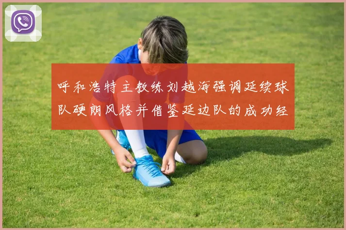 呼和浩特主教练刘越海强调延续球队硬朗风格并借鉴延边队的成功经验