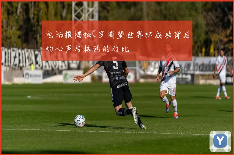 电讯报揭秘C罗渴望世界杯成功背后的心声与梅西的对比