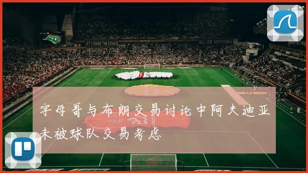 字母哥与布朗交易讨论中阿夫迪亚未被球队交易考虑