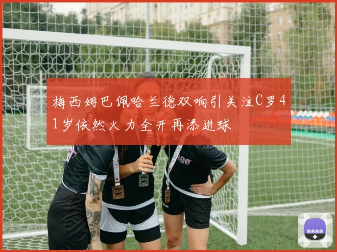 梅西姆巴佩哈兰德双响引关注C罗41岁依然火力全开再添进球