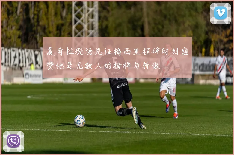 夏奇拉现场见证梅西里程碑时刻盛赞他是无数人的榜样与骄傲